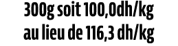 300g soit 100,0dh/kg au lieu de 116,3 dh/kg