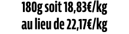 180g soit 18,83€/kg au lieu de 22,17€/kg