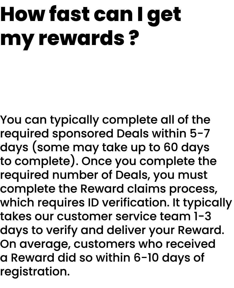 How fast can I get my rewards ? You can typically complete all of the required sponsored Deals within 5 7 days (some ...
