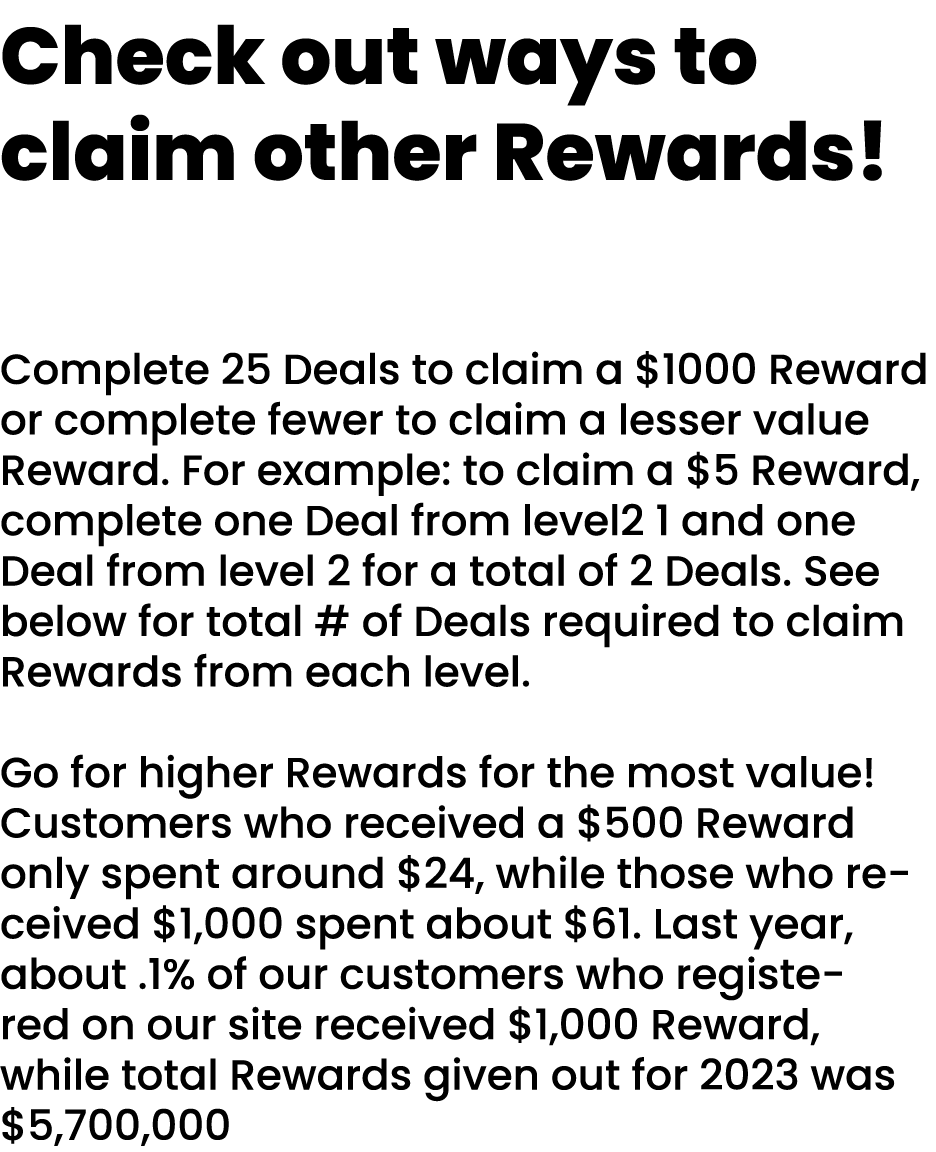 Check out ways to claim other Rewards! Complete 25 Deals to claim a $1000 Reward or complete fewer to claim a lesser ...